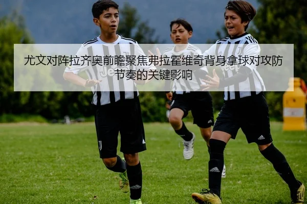 尤文对阵拉齐奥前瞻聚焦弗拉霍维奇背身拿球对攻防节奏的关键影响