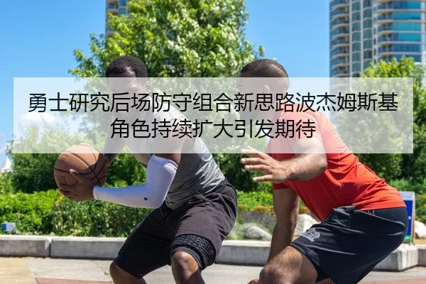 勇士研究后场防守组合新思路波杰姆斯基角色持续扩大引发期待